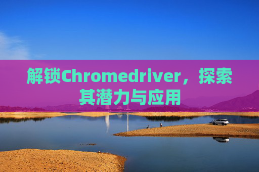 解锁Chromedriver,探索其潜力与应用 解锁Chromedriver,探索其潜力与应用